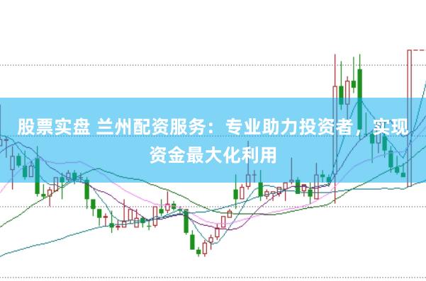 股票实盘 兰州配资服务：专业助力投资者，实现资金最大化利用
