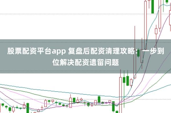 股票配资平台app 复盘后配资清理攻略：一步到位解决配资遗留问题