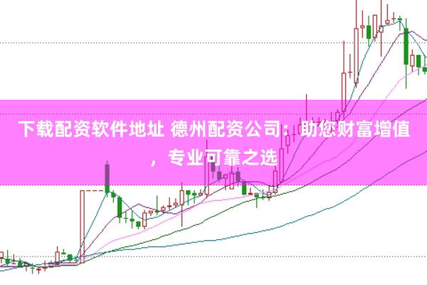 下载配资软件地址 德州配资公司：助您财富增值，专业可靠之选