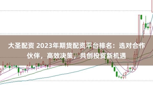 大圣配资 2023年期货配资平台排名：选对合作伙伴，高效决策，共创投资新机遇