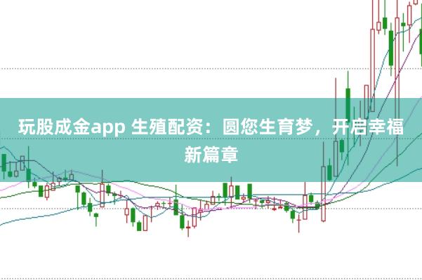 玩股成金app 生殖配资：圆您生育梦，开启幸福新篇章