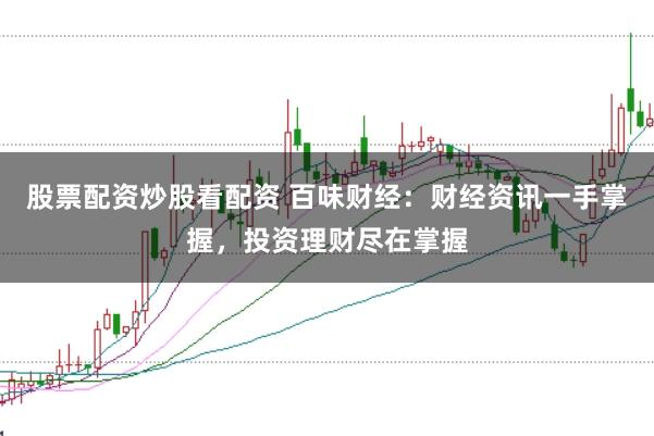 股票配资炒股看配资 百味财经：财经资讯一手掌握，投资理财尽在掌握