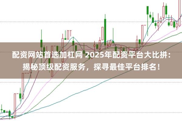 配资网站首选加杠网 2025年配资平台大比拼：揭秘顶级配资服务，探寻最佳平台排名！