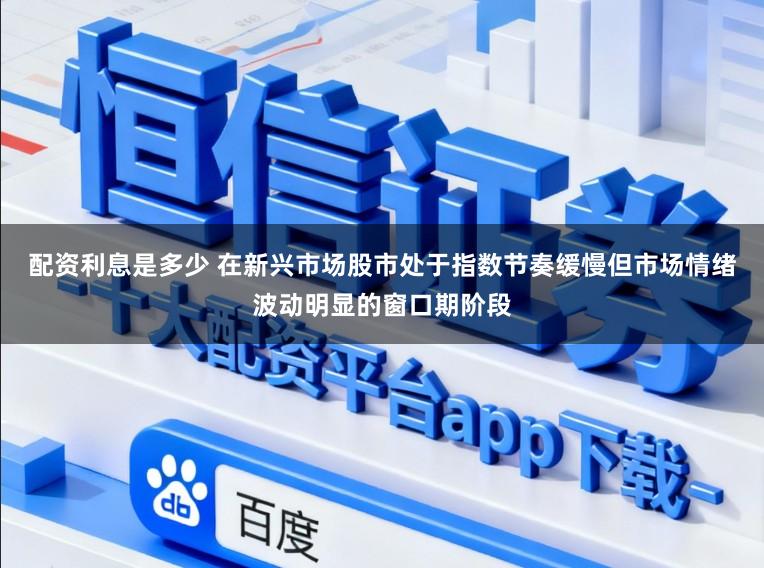 配资利息是多少 在新兴市场股市处于指数节奏缓慢但市场情绪波动明显的窗口期阶段