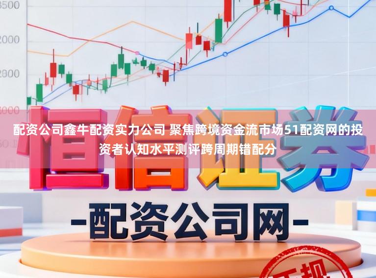 配资公司鑫牛配资实力公司 聚焦跨境资金流市场51配资网的投资者认知水平测评跨周期错配分