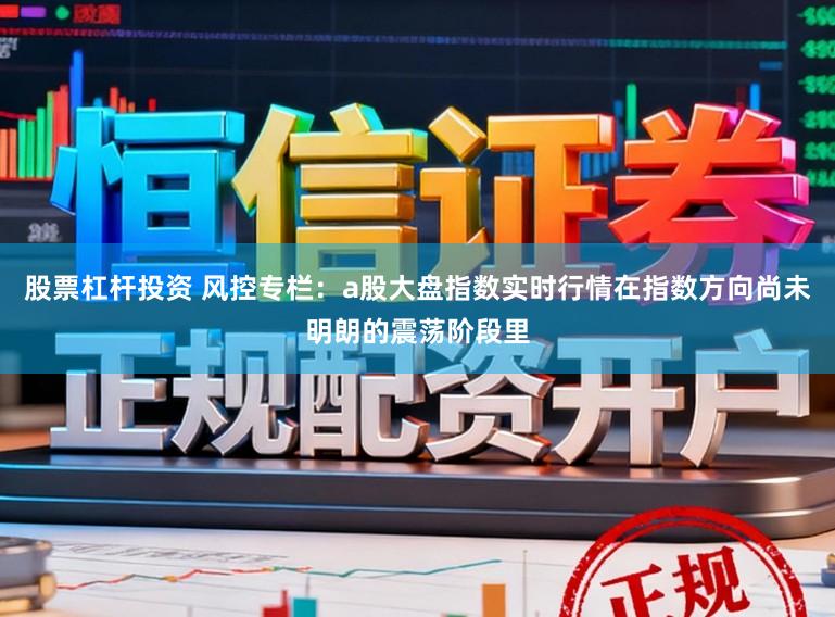 股票杠杆投资 风控专栏：a股大盘指数实时行情在指数方向尚未明朗的震荡阶段里
