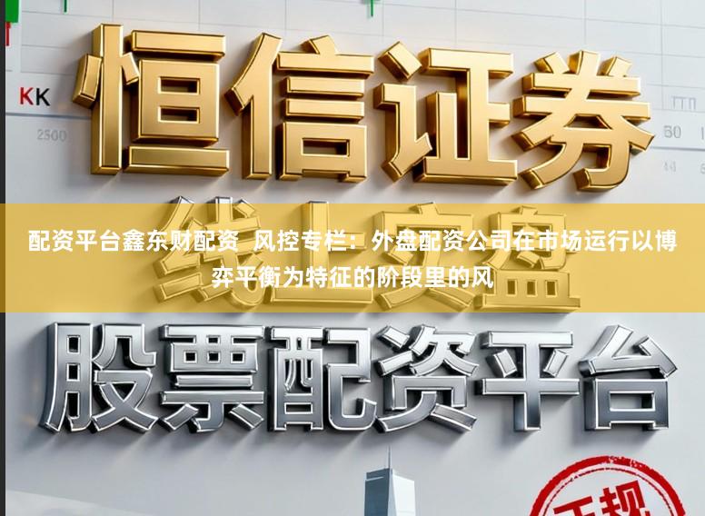 配资平台鑫东财配资  风控专栏：外盘配资公司在市场运行以博弈平衡为特征的阶段里的风