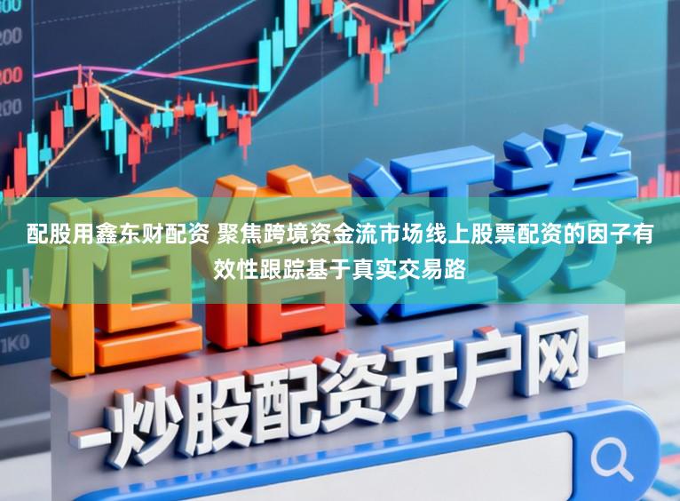配股用鑫东财配资 聚焦跨境资金流市场线上股票配资的因子有效性跟踪基于真实交易路