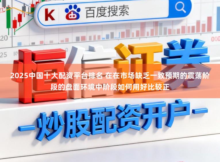 2025中国十大配资平台排名 在在市场缺乏一致预期的震荡阶段的盘面环境中阶段如何用好比较正