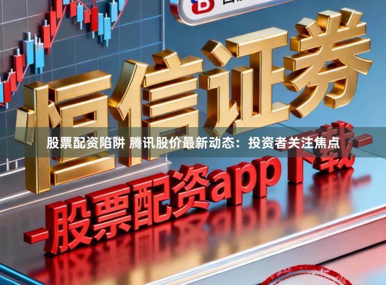 股票配资陷阱 腾讯股价最新动态：投资者关注焦点